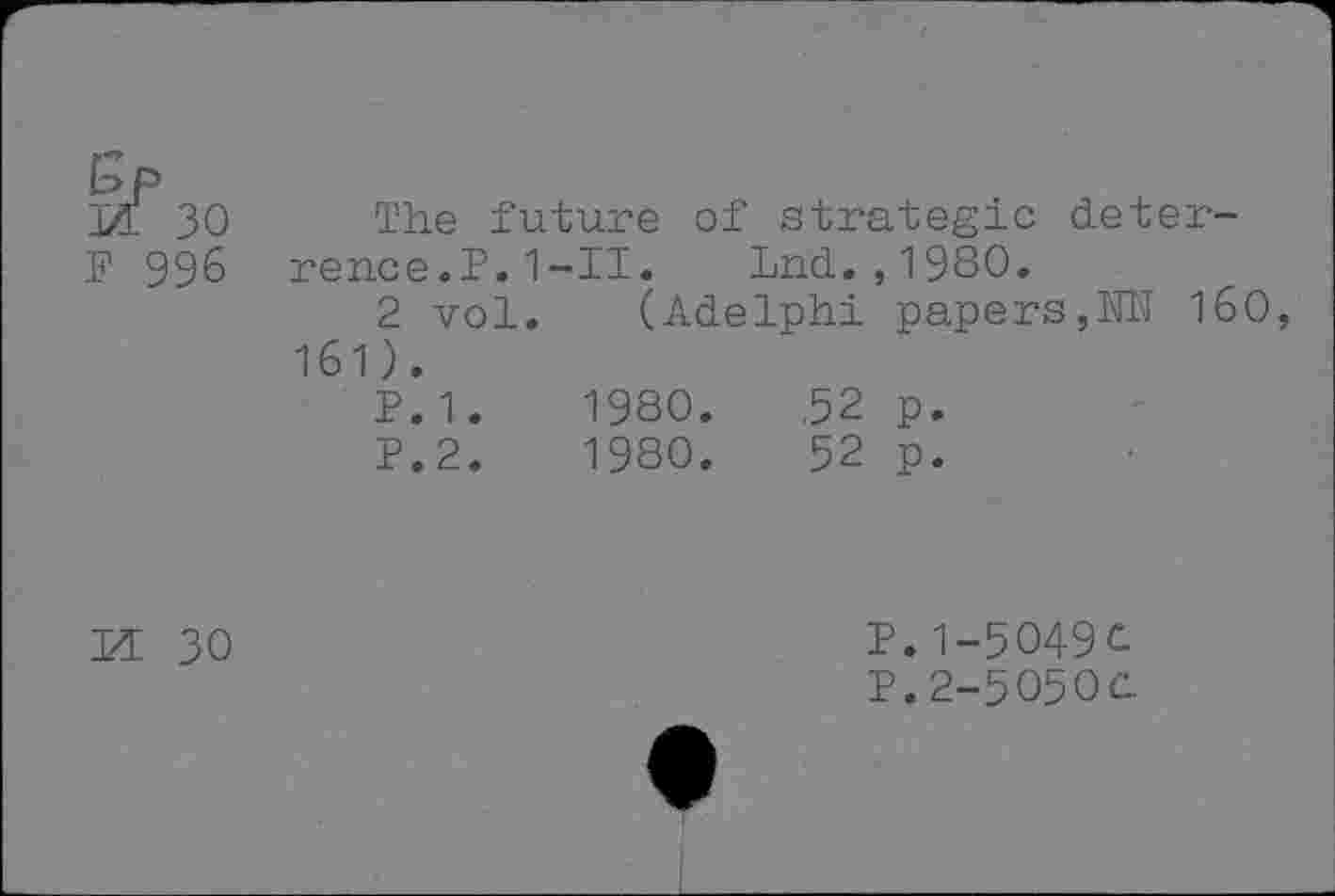 ﻿bP
& 30
F 996
The future of strategic deterrence.?. 1 -II. Lnd.,1980.
2 vol. (Adelphi papers,NN 160, 161).
P.1.	1980.	,52 p.
P.2.	1980.	52 p.
M 30
P.1-5O49C
P.2-5O5OC